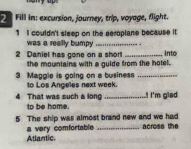 Fill in: excursion, journey, trip, voyage, flight. 
1 I couldn't sleep on the aeroplane because it 
was a really bumpy_ 
2 Daniel has gone on a short _into 
the mountains with a guide from the hotel. 
3 Maggie is going on a business ._ 
to Los Angeles next week. 
4 That was such a long _! I'm glad 
to be home. 
5 The ship was almost brand new and we had 
a very comfortable _across the 
Atlantic.