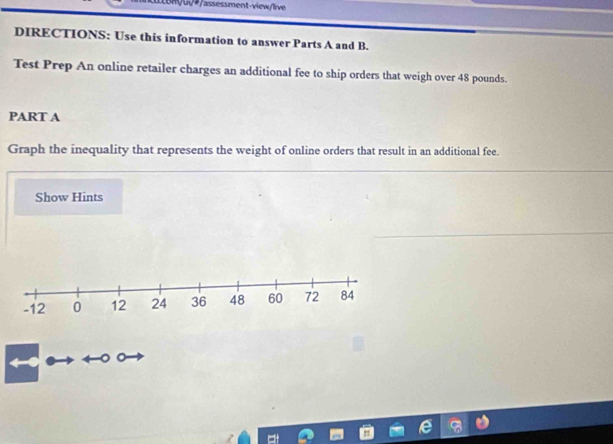 SUQ#/assessment-view/live 
DIRECTIONS: Use this information to answer Parts A and B. 
Test Prep An online retailer charges an additional fee to ship orders that weigh over 48 pounds. 
PART A 
Graph the inequality that represents the weight of online orders that result in an additional fee. 
Show Hints