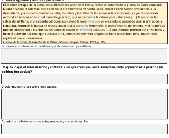 Anaizr el sipulente y feanza 18 que se males 
El escritor Enrique de la Serna, en su libro El seductor de la Patria, recrea el entierro de la pierna de Santa Anna así: 
Nunca olvidaré la solemne procesión hacia el cementerio de Santa Paula, con el Estado Mayor presidencial a la 
descubierta, y a los lados, formando valla, los niños y las niñas de las escuelas lancasterianas, cuyas dulces voces 
entonaban himnos en /oor del inmortal guerrero, que se descubría la cabeza para saludarlos [.] Al escuchar las 
salvas de artillería, el presidente del Congreso colocó la urna cineroría en el cenotai o coronado con las armas de la 
república. Entonces la banda de música atacó una la covotina Semiramis, la opera favorita del general, y el numeroso 
pueblo congregado a las afueras del panteón estalló en vítores y aplausos [...] Don Antonio prorrumpió en sollozos y 
besó el pabellón nacional que cubría la urna, como si el miembro amputado fuera un símbolo de su matrimonio 
espiritual con los mexicanos. 
Enrique de la Serna, El seductor de la Patria, México, Joaquín Mortiz, 1999, p. 289. 
Busca en el diccionario las palabras que desconozcan y escríbelas: 
Imagina lo que el autor describe y contesta: ¿Por qué crees que Santa Anna tenía tanta popularidad, a pesar de sus 
políticas impositivas? 
Dibuja una caricatura sobre este suceso. 
Apunta tus reflexiones sobre este personaje y sus acciones. No