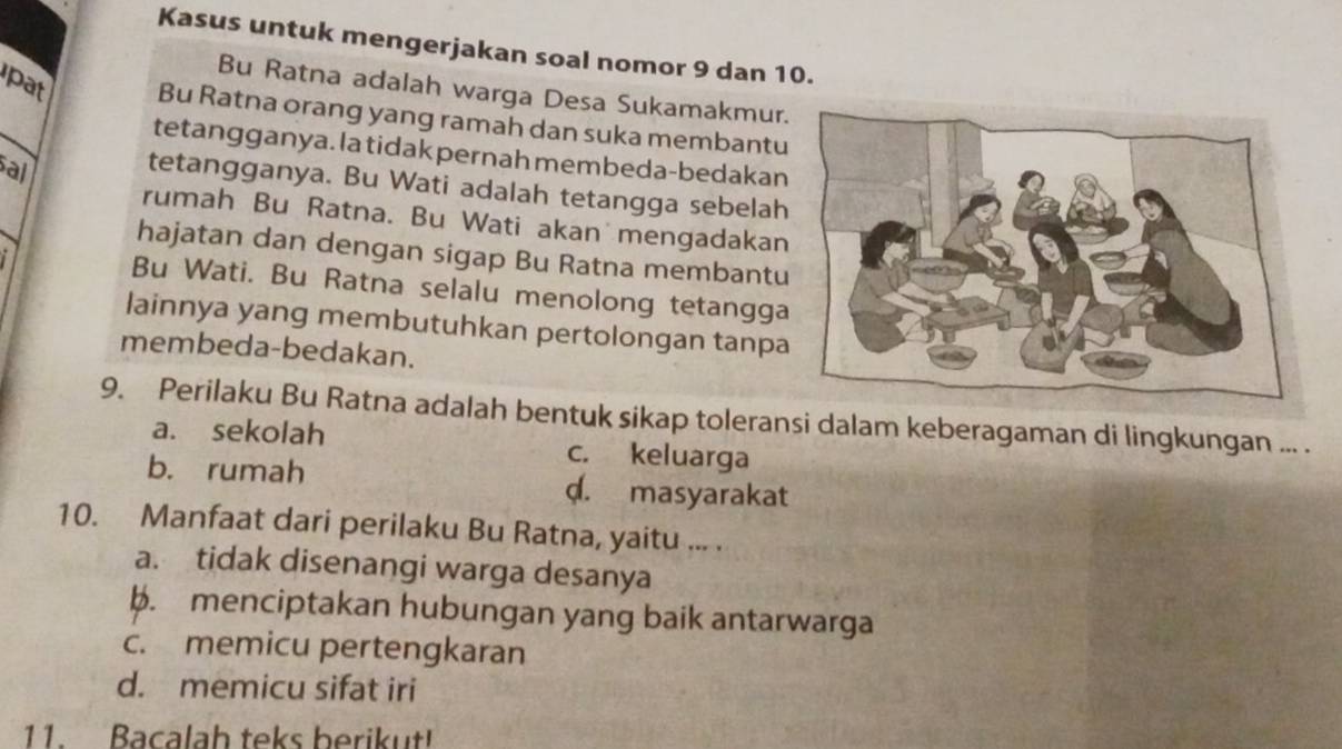 Kasus untuk mengerjakan soal nomor 9 dan 10.
Bu Ratna adalah warga Desa Sukamakmur
pat Bu Ratna orang yang ramah dan suka membantu
tetangganya. la tidak pernah membeda-bedakan
al tetangganya. Bu Wati adalah tetangga sebelah
rumah Bu Ratna. Bu Wati akan mengadakan
hajatan dan dengan sigap Bu Ratna membantu
i Bu Wati. Bu Ratna selalu menolong tetangga
lainnya yang membutuhkan pertolongan tanpa
membeda-bedakan.
9. Perilaku Bu Ratna adalah bentuk sikap toleransi dalam keberagaman di lingkungan ... .
a. sekolah c. keluarga
b. rumah d. masyarakat
10. Manfaat dari perilaku Bu Ratna, yaitu ... .
a. tidak disenangi warga desanya
b. menciptakan hubungan yang baik antarwarga
c. memicu pertengkaran
d. memicu sifat iri
11. Bacalah teks berikut!