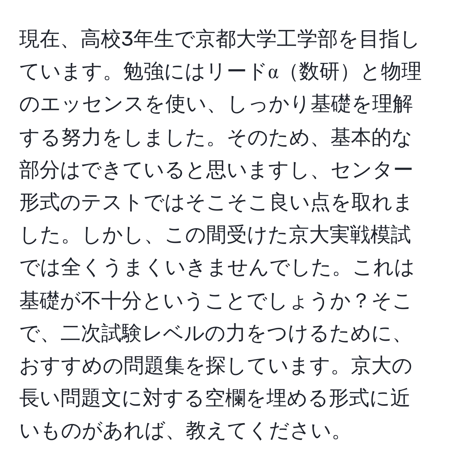 現在、高校3年生で京都大学工学部を目指しています。勉強にはリードα数研と物理のエッセンスを使い、しっかり基礎を理解する努力をしました。そのため、基本的な部分はできていると思いますし、センター形式のテストではそこそこ良い点を取れました。しかし、この間受けた京大実戦模試では全くうまくいきませんでした。これは基礎が不十分ということでしょうか？そこで、二次試験レベルの力をつけるために、おすすめの問題集を探しています。京大の長い問題文に対する空欄を埋める形式に近いものがあれば、教えてください。