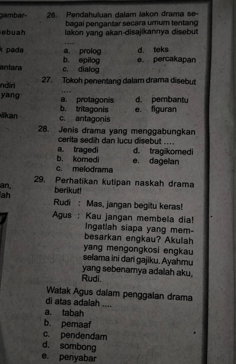 gambar- 26. Pendahuluan dalam lakon drama se-
bagai pengantar secara umum tentang
ebuah lakon yang akan disajikannya disebut
k pada a. prolog d. teks
b. epilog e. percakapan
antara c. dialog
ndiri
27. Tokoh penentang dalam drama disebut
yang
a. protagonis d. pembantu
b. tritagonis e. figuran
ilkan c. antagonis
28. Jenis drama yang menggabungkan
cerita sedih dan lucu disebut ....
a. tragedi d. tragikomedi
b. komedi e. dagelan
c. melodrama
29. Perhatikan kutipan naskah drama
an, berikut!
ah
Rudi : Mas, jangan begitu keras!
Agus : Kau jangan membela dia!
Ingatlah siapa yang mem-
besarkan engkau? Akulah
yang mengongkosi engkau
selama ini dari gajiku. Ayahmu
yang sebenarnya adalah aku,
Rudi.
Watak Agus dalam penggalan drama
di atas adalah ....
a. tabah
b. pemaaf
c. pendendam
d. sombong
e. penyabar