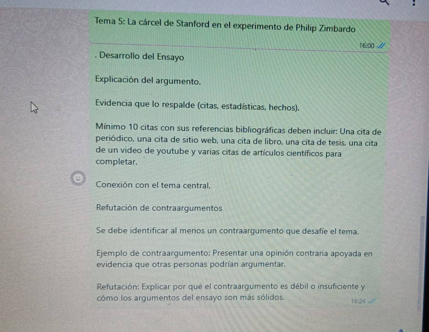 Tema 5: La cárcel de Stanford en el experimento de Philip Zimbardo 
16:00 an 
. Desarrollo del Ensayo 
Explicación del argumento. 
Evidencia que lo respalde (citas, estadísticas, hechos). 
Mínimo 10 citas con sus referencias bibliográficas deben incluir: Una cita de 
periódico, una cita de sitio web, una cita de libro, una cita de tesis, una cita 
de un video de youtube y varias citas de artículos científicos para 
completar. 
Conexión con el tema central. 
Refutación de contraargumentos 
Se debe identificar al menos un contraargumento que desafíe el tema. 
Ejemplo de contraargumento: Presentar una opinión contraria apoyada en 
evidencia que otras personas podrían argumentar. 
Refutación: Explicar por qué el contraargumento es débil o insuficiente y 
cómo los argumentos del ensayo son más sólidos.
16:24