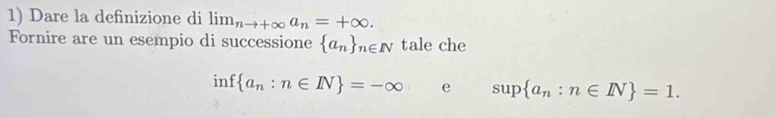 Dare la definizione di lim_nto +∈fty a_n=+∈fty. 
Fornire are un esempio di successione  a_n _n∈ N tale che
inf a_n:n∈ N =-∈fty e sup a_n:n∈ N =1.