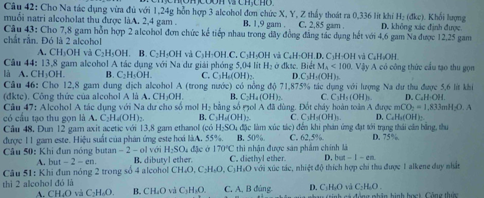 CH_3CHO.
Câu 42: Cho Na tác dụng vừa đủ với 1,24g hỗn hợp 3 alcohol đơn chức X, Y, Z thấy thoát ra 0,336 lít khí H_2 (dkc) Khối lượng
muối natri alcoholat thu được làA. 2,4 gam . B. 1,9 gam . C. 2,85 gam . D. không xác định được.
Câu 43: Cho 7,8 gam hỗn hợp 2 alcohol đơn chức kế tiếp nhau trong dãy đồng đẳng tác dụng hết với 4,6 gam Na được 12,25 gam
chất rắn. Đó là 2 alcohol
A. CH_3OH và C_2H_5OH B. C_2H_5OH và C_3H_7OH.C.C_3H_5OH và C_4H_7OH.D.C_3H_7OH và C_4H_9OH.
Câu 44: 13,8 gam alcohol A tác dụng với Na dư giải phóng 5,04 lít H_2 Ở dktc. Biết M_A<100</tex> . Vậy A có công thức cầu tạo thu gọn
là A. C H_3OH. B. C_2H_5OH. C. C_3H_6(OH)_2. D. C_3H_5(OH)_3.
Câu 46: Cho 12,8 gam dung dịch alcohol A (trong nước) có nồng độ 71,875% tác dụng với lượng Na dư thu được 5,6 lít khí
(đkte). Công thức của alcohol A là A. CH_3OH. B. C_2H_4(OH)_2. C. C_3H_5(OH)_3. D. C_4H_2OH.
Câu 47: Alcohol A tác dụng với Na dư cho số mol H_2 bằng số Mol A đã dùng. Đốt cháy hoàn toàn A được mCO_2=1,833mH_2O.
có cấu tạo thu gọn là A. C_2H_4(OH)_2. B. C_3H_6(OH)_2. C. C_3H_5(OH)_3. D. C_4H_8(OH)_2.
Câu 48. Đun 12 gam axit acetic với 13,8 gam ethanol (có H_2SO_4 đặc làm xúc tác) đến khi phản ứng đạt tới trạng thái cân bằng, thu
được 11 gam este. Hiệu suất của phản ứng este hoá làA. 55%. B. 50%. C. 62,5%. D. 75%.
Câu 50: Khi đun nóng butan - 2 - ol với H_2SO 4 đặc ở 170°C thì nhận được sản phầm chính là
A. but -2-en. B. dibutyl ether. C. diethyl ether. D. but -1-en.
Câu 51: Khi đun nóng 2 trong số 4 alcohol CH_4O, C_2H_6O,C_3H_8O với xúc tác, nhiệt độ thích hợp chỉ thu được 1 alkene duy nhất
thì 2 alcohol đó là
A. CH_4O và C_2H_6O. B. CH_4O và C_3H_8O. C. A, B đúng. D. C_3H_8O và C_2H_6O.
nhay (tính cá động phân hình học), Cộng thức