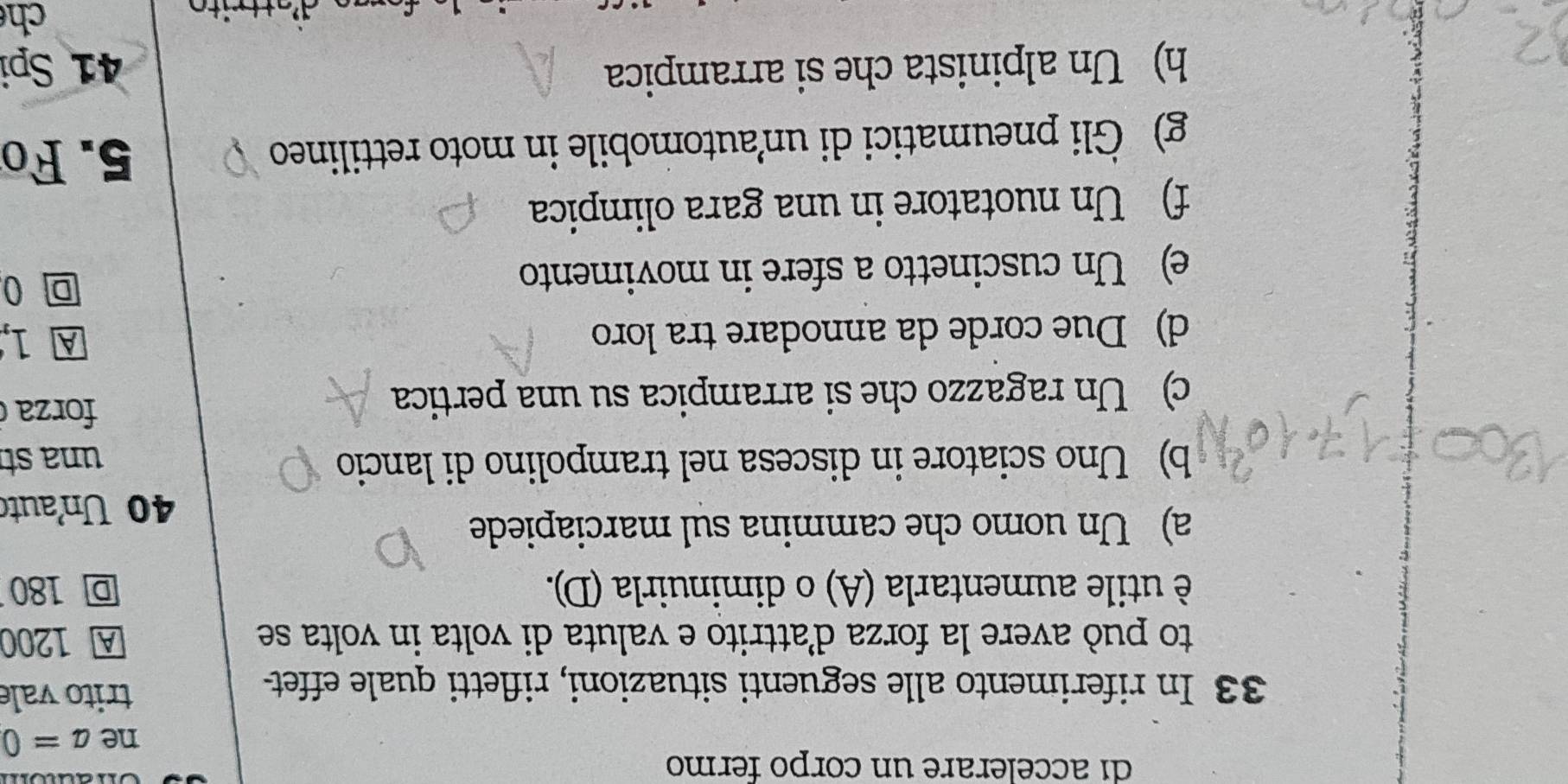 di accelerare un corpo fermo
ne a=0
33 In riferimento alle seguenti situazioni, rifletti quale effet-
trito vale
to può avere la forza d’attrito e valuta di volta in volta se A 1200
è utile aumentarla (A) o diminuirla (D). D 180
a) Un uomo che cammina sul marciapiede
40 Unauto
b) Uno sciatore in discesa nel trampolino di lancio una st
c) Un ragazzo che si arrampica su una pertica
forza
d) Due corde da annodare tra loro
A 1,
e) Un cuscinetto a sfere in movimento
0
f) Un nuotatore in una gara olimpica
g) Gli pneumatici di un’automobile in moto rettilineo 5. Fo
h) Un alpinista che si arrampica 41 Spi
ch