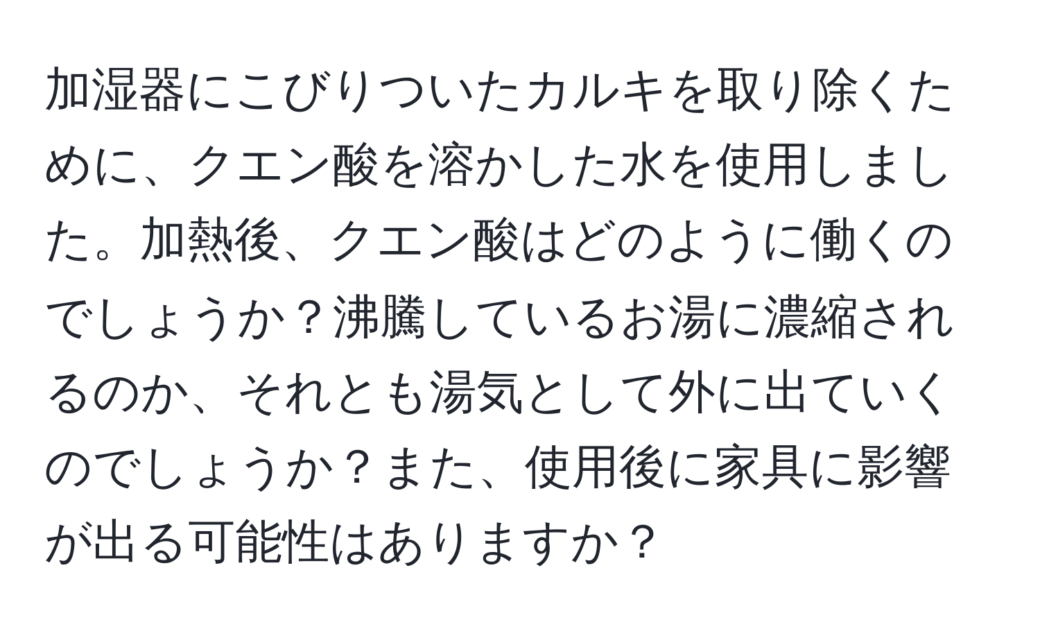 加湿器にこびりついたカルキを取り除くために、クエン酸を溶かした水を使用しました。加熱後、クエン酸はどのように働くのでしょうか？沸騰しているお湯に濃縮されるのか、それとも湯気として外に出ていくのでしょうか？また、使用後に家具に影響が出る可能性はありますか？