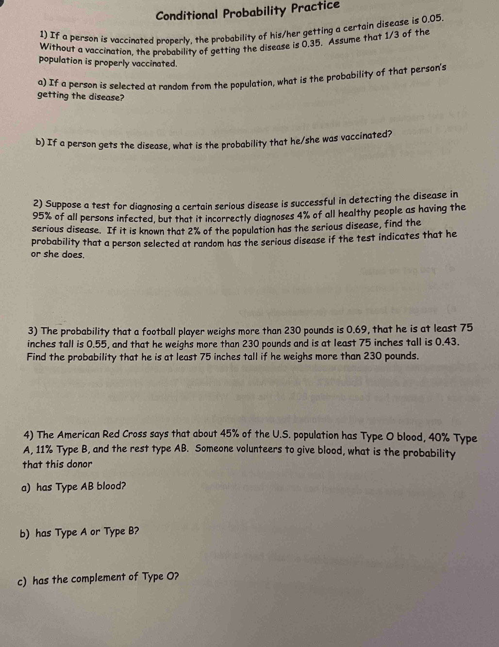 Conditional Probability Practice 
1) If a person is vaccinated properly, the probability of his/her getting a certain disease is 0.05. 
Without a vaccination, the probability of getting the disease is 0.35. Assume that 1/3 of the 
population is properly vaccinated. 
a) If a person is selected at random from the population, what is the probability of that person's 
getting the disease? 
b) If a person gets the disease, what is the probability that he/she was vaccinated? 
2) Suppose a test for diagnosing a certain serious disease is successful in detecting the disease in
95% of all persons infected, but that it incorrectly diagnoses 4% of all healthy people as having the 
serious disease. If it is known that 2% of the population has the serious disease, find the 
probability that a person selected at random has the serious disease if the test indicates that he 
or she does. 
3) The probability that a football player weighs more than 230 pounds is 0.69, that he is at least 75
inches tall is 0.55, and that he weighs more than 230 pounds and is at least 75 inches tall is 0.43. 
Find the probability that he is at least 75 inches tall if he weighs more than 230 pounds. 
4) The American Red Cross says that about 45% of the U.S. population has Type O blood, 40% Type 
A, 11% Type B, and the rest type AB. Someone volunteers to give blood, what is the probability 
that this donor 
a) has Type AB blood? 
b) has Type A or Type B? 
c) has the complement of Type O?