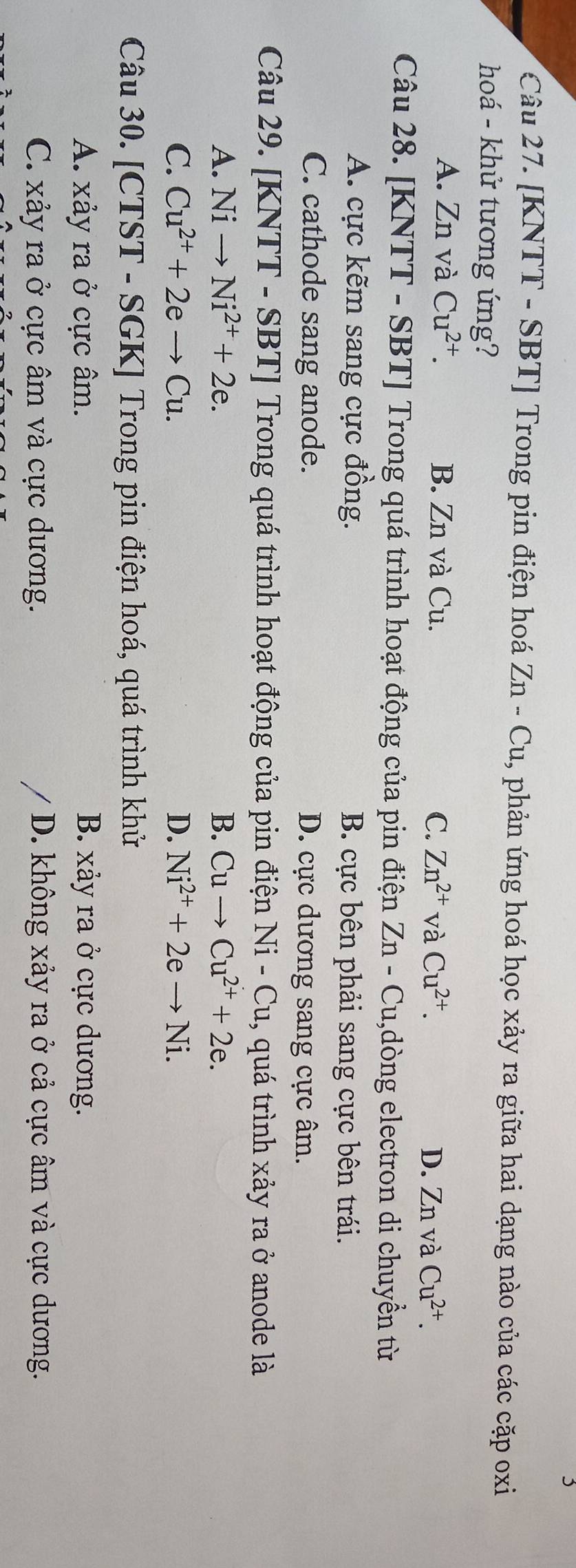 [KNTT - SBT] Trong pin điện hoá Zn-Cu 1, phản ứng hoá học xảy ra giữa hai dạng nào của các cặp oxi
hoá - khử tương ứng?
A. Zn và Cu^(2+). B. Zn và Cu. C. Zn^(2+) và Cu^(2+). D. Znv à Cu^(2+). 
Câu 28. [KNTT - SBT] Trong quá trình hoạt động của pin điện Zn-Cu ,dòng electron di chuyền từ
A. cực kẽm sang cực đồng. B. cực bên phải sang cực bên trái.
C. cathode sang anode. D. cực dương sang cực âm.
Câu 29. [KNTT - SBT] Trong quá trình hoạt động của pin điện I Ni- Cu, quá trình xảy ra ở anode là
A. Nito Ni^(2+)+2e. B. Cuto Cu^(2+)+2e.
C. Cu^(2+)+2eto Cu. D. Ni^(2+)+2eto Ni. 
Câu 30. [CTST - SGK] Trong pin điện hoá, quá trình khử
A. xảy ra ở cực âm. B. xảy ra ở cực dương.
C. xảy ra ở cực âm và cực dương. D. không xảy ra ở cả cực âm và cực dương.