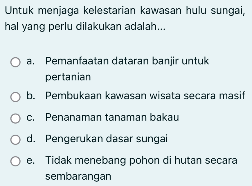 Untuk menjaga kelestarian kawasan hulu sungai,
hal yang perlu dilakukan adalah...
a. Pemanfaatan dataran banjir untuk
pertanian
b. Pembukaan kawasan wisata secara masif
c. Penanaman tanaman bakau
d. Pengerukan dasar sungai
e. Tidak menebang pohon di hutan secara
sembarangan