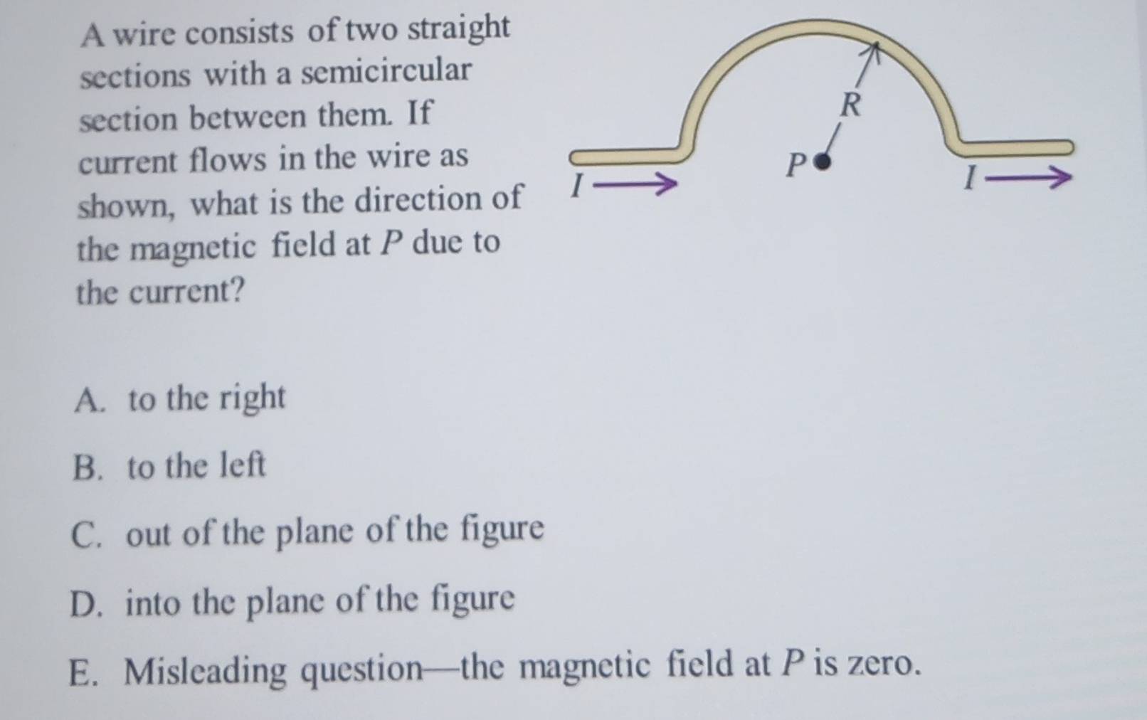 A wire consists of two straight
sections with a semicircular
section between them. If
current flows in the wire as
shown, what is the direction of
the magnetic field at P due to
the current?
A. to the right
B. to the left
C. out of the plane of the figure
D. into the plane of the figure
E. Misleading question—the magnetic field at P is zero.