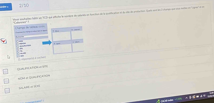 ondre » 2/10 
Vous souhaitez bâtir un TCD qui affiche le nombre de salariés en fonction de la qualification et du site de production. Quels sont les 2 champs que vous mettez en "Lignes" et en 
"Colonnes"? 
Champs de tableau crois. 
Chaiisses les champs à viclure dans le rapport T file = Callonnes 
i e chenc her 
PRENOU 
□ QuALIFICAtioN = Lignes I Vateurs
□ sm
□ TBL
□ SARE
□ 203
(1 réponse(s) à cocher) 
QUALIFICATION et SITE 
NOM et QUALIFICATION 
SALAIRE et SEXE 
mmentaire?