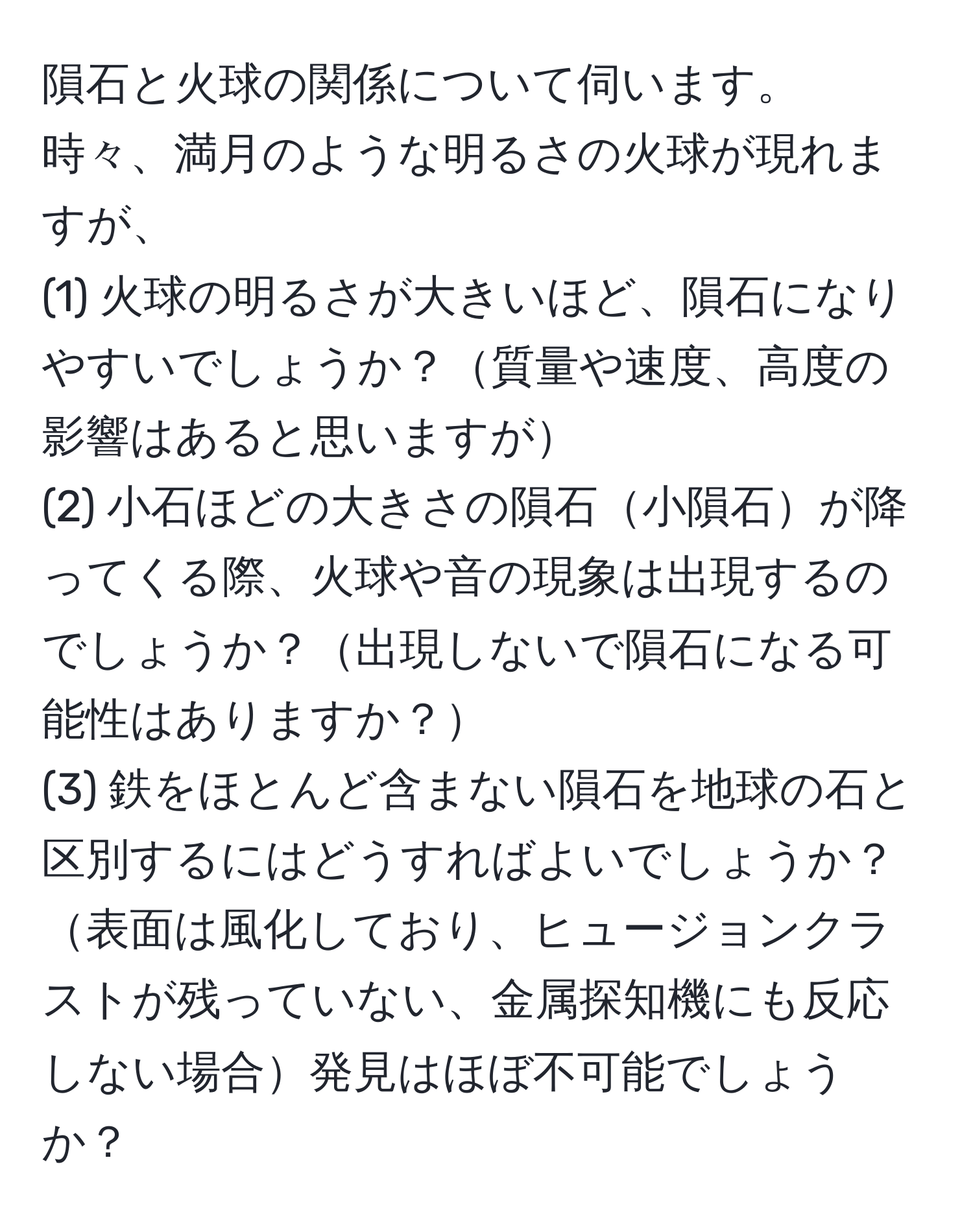 隕石と火球の関係について伺います。時々、満月のような明るさの火球が現れますが、  
(1) 火球の明るさが大きいほど、隕石になりやすいでしょうか？質量や速度、高度の影響はあると思いますが  
(2) 小石ほどの大きさの隕石小隕石が降ってくる際、火球や音の現象は出現するのでしょうか？出現しないで隕石になる可能性はありますか？  
(3) 鉄をほとんど含まない隕石を地球の石と区別するにはどうすればよいでしょうか？表面は風化しており、ヒュージョンクラストが残っていない、金属探知機にも反応しない場合発見はほぼ不可能でしょうか？