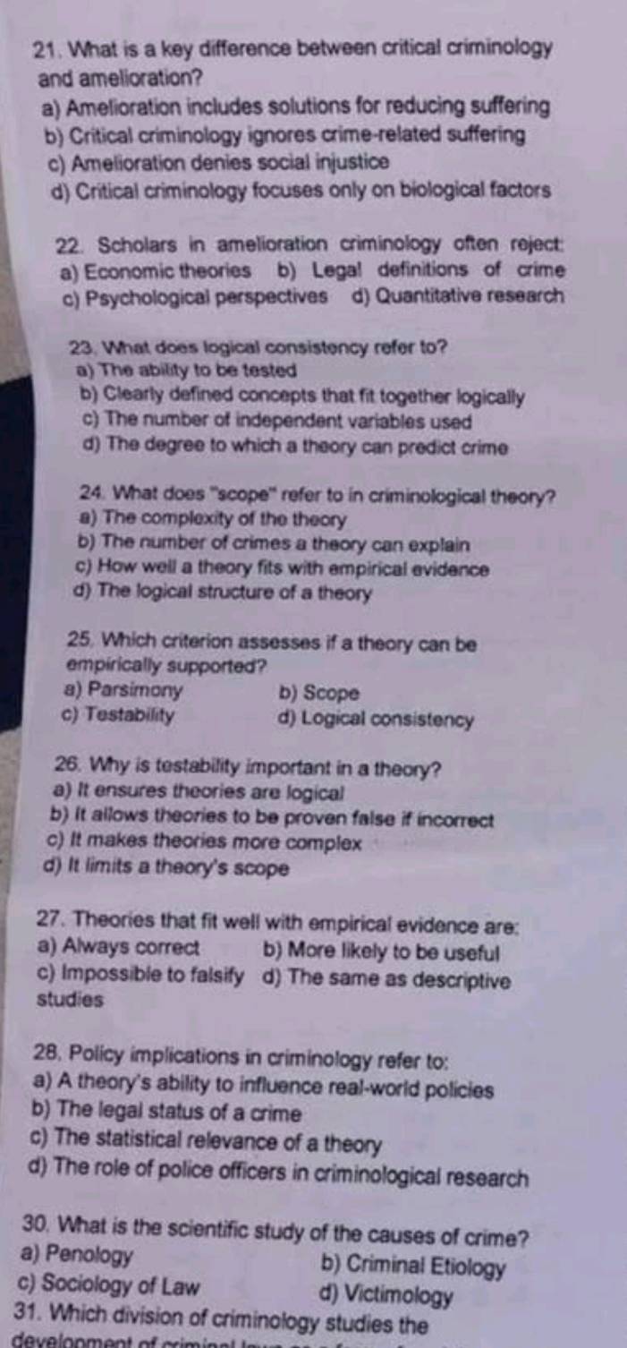 What is a key difference between critical criminology
and amelioration?
a) Amelioration includes solutions for reducing suffering
b) Critical criminology ignores crime-related suffering
c) Amelioration denies social injustice
d) Critical criminology focuses only on biological factors
22. Scholars in amelioration criminology often reject:
a) Economic theories b) Legal definitions of crime
c) Psychological perspectives d) Quantitative research
23. What does logical consistency refer to?
a) The ability to be tested
b) Clearly defined concepts that fit together logically
c) The number of independent variables used
d) The degree to which a theory can predict crime
24. What does "scope" refer to in criminological theory?
a) The complexity of the theory
b) The number of crimes a theory can explain
c) How well a theory fits with empirical evidence
d) The logical structure of a theory
25. Which criterion assesses if a theory can be
empirically supported?
a) Parsimony b) Scope
c) Testability d) Logical consistency
26. Why is testability important in a theory?
a) It ensures theories are logical
b) It allows theories to be proven false if incorrect
c) It makes theories more complex
d) It limits a theory's scope
27. Theories that fit well with empirical evidence are:
a) Always correct b) More likely to be useful
c) Impossible to falsify d) The same as descriptive
studies
28. Policy implications in criminology refer to:
a) A theory's ability to influence real-world policies
b) The legal status of a crime
c) The statistical relevance of a theory
d) The role of police officers in criminological research
30. What is the scientific study of the causes of crime?
a) Penology b) Criminal Etiology
c) Sociology of Law d) Victimology
31. Which division of criminology studies the
develonment of crim i