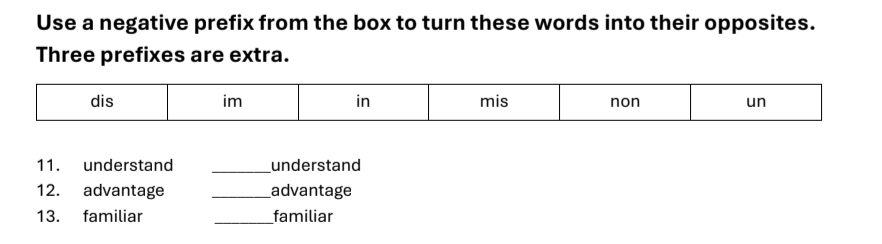 Use a negative prefix from the box to turn these words into their opposites. 
Three prefixes are extra. 
11. understand _understand 
12. advantage _advantage 
13. familiar _familiar