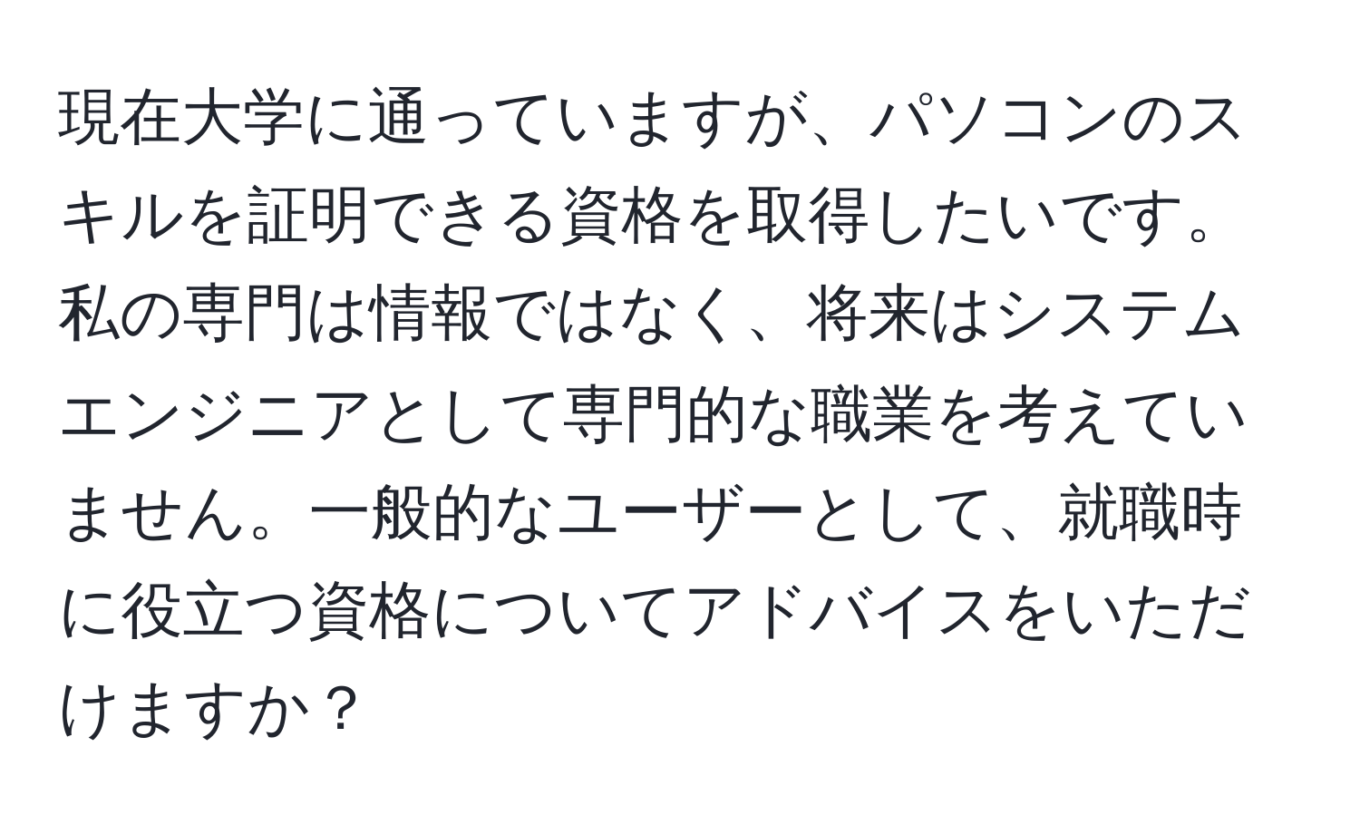 現在大学に通っていますが、パソコンのスキルを証明できる資格を取得したいです。私の専門は情報ではなく、将来はシステムエンジニアとして専門的な職業を考えていません。一般的なユーザーとして、就職時に役立つ資格についてアドバイスをいただけますか？