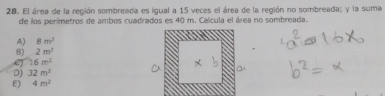 El área de la región sombreada es igual a 15 veces el área de la región no sombreada; y la suma
de los perímetros de ambos cuadrados es 40 m. Calcula el área no sombreada.
A) 8m^2
6) 2m^2
C) 16m^2
D) 32m^2
E) 4m^2
