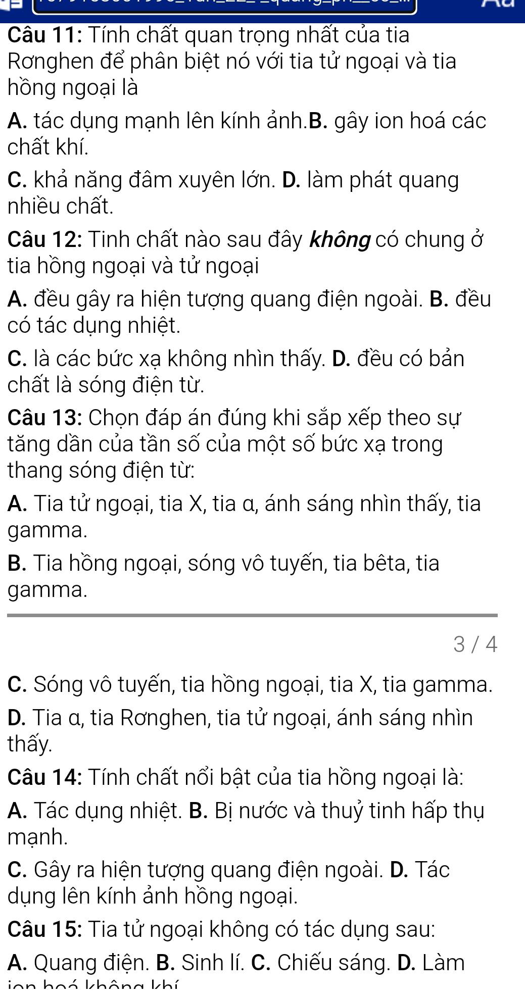 Tính chất quan trọng nhất của tia
Rơnghen để phân biệt nó với tia tử ngoại và tia
hồng ngoại là
A. tác dụng mạnh lên kính ảnh.B. gây ion hoá các
chất khí.
C. khả năng đâm xuyên lớn. D. làm phát quang
nhiều chất.
Câu 12: Tinh chất nào sau đây không có chung ở
tia hồng ngoại và tử ngoại
A. đều gây ra hiện tượng quang điện ngoài. B. đều
có tác dụng nhiệt.
C. là các bức xạ không nhìn thấy. D. đều có bản
chất là sóng điện từ.
Câu 13: Chọn đáp án đúng khi sắp xếp theo sự
tăng dần của tần số của một số bức xạ trong
thang sóng điện từ:
A. Tia tử ngoại, tia X, tia α, ánh sáng nhìn thấy, tia
gamma.
B. Tia hồng ngoại, sóng vô tuyến, tia bêta, tia
gamma.
3 / 4
C. Sóng vô tuyến, tia hồng ngoại, tia X, tia gamma.
D. Tia α, tia Rơnghen, tia tử ngoại, ánh sáng nhìn
thấy.
Câu 14: Tính chất nổi bật của tia hồng ngoại là:
A. Tác dụng nhiệt. B. Bị nước và thuỷ tinh hấp thụ
mạnh.
C. Gây ra hiện tượng quang điện ngoài. D. Tác
dụng lên kính ảnh hồng ngoại.
Câu 15: Tia tử ngoại không có tác dụng sau:
A. Quang điện. B. Sinh lí. C. Chiếu sáng. D. Làm
inn hoá không khí