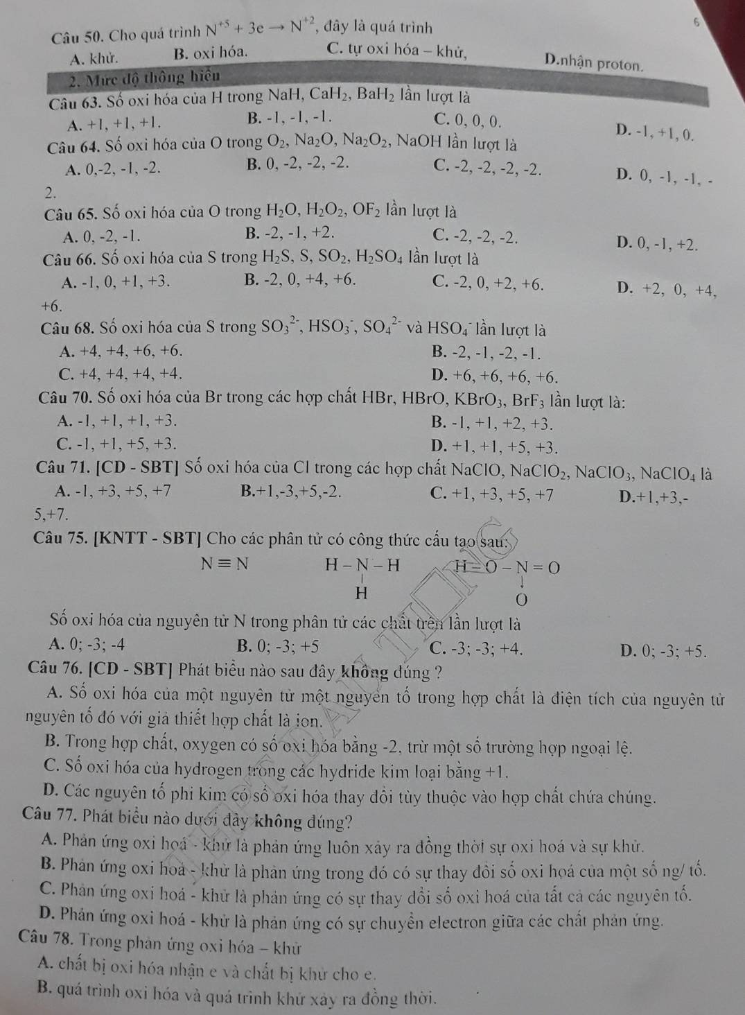 Cho quá trình N^(+5)+3eto N^(+2) , đây là quá trình
6
A. khử. B. oxi hóa.
C. tự oxi hóa - khử, D.nhận proton.
2. Mức độ thông hiểu
Câu 63. Số oxi hóa của H trong NaH, CaH_2 , BaH -I_2 lần lượt là
A. +1,+1,+1. B. -1, -1, -1. C. 0, 0, 0.
D. -1, +1, 0.
Câu 64. Số oxi hóa của O trong O_2,Na_2O,Na_2O_2 , NaOH lần lượt là
A. 0,-2, -1, -2. B. 0, -2, -2, -2. C. -2, -2, -2, -2.
D. 0, -1, -1, -
2.
Câu 65. Số oxi hóa của O trong H_2O,H_2O_2,OF_2 lần lượt là
A. 0, -2, -1. B. -2, -1, +2. C. -2, -2, -2. D. 0, -1, +2.
Câu 66. Số oxi hóa của S trong H_2S,S,SO_2,H_2SO_4 lần lượt là
A. -1, 0, +1, +3. B. -2, 0, +4, +6. C. -2, 0, +2, +6. D. +2, 0, +4,
+6.
Câu 68. Số oxi hóa của S trong SO_3^((2-),HSO_3^-,SO_4^(2-) và HSO_4^- lần lượt là
A. +4, +4, +6, +6. B. -2, -1, -2, -1.
C. +4, +4, +4, +4. D. +6, +6, +6, +6.
Câu 70. Số oxi hóa của Br trong các hợp chất HBr, HBrO, KBrO_3) ,B F_3 lần lượt là:
A. -1, +1, +1, +3. B. -1, +1, +2, +3.
C. -1, +1, +5, +3. D. +1, +1, +5, +3.
Câu 71. [CD - SBT] Số oxi hóa của Cl trong các hợp chất NaClO, NaClO_2 , Na CIO_3, NaClO_4 là
A. -1, +3, +5, +7 B.+1,-3,+5,-2. C. +1, +3, +5, +7 D.+1,+3,-
5,+7.
Câu 75. [KNTT - SBT] Cho các phân tử có công thức cấu tạo sau:
Nequiv N
H-N-H H-0-N=0
H
0
Số oxi hóa của nguyên tử N trong phân tử các chất trên lần lượt là
A. 0; -3; -4 B. 0; -3; +5 C. -3; -3; +4. D. 0; -3; +5.
Câu 76. [CD - SBT] Phát biểu nào sau đây không đúng ?
A. Số oxi hóa của một nguyên tử một nguyên tố trong hợp chất là điện tích của nguyên tử
nguyên tố đó với giả thiết hợp chất là ion.
B. Trong hợp chất, oxygen có số oxi hóa bằng -2, trừ một số trường hợp ngoại lệ.
C. Số oxi hóa của hydrogen trong các hydride kim loại bằng +1.
D. Các nguyên tổ phi kim có số oxi hóa thay đổi tùy thuộc vào hợp chất chứa chúng.
Câu 77. Phát biểu nào dưới đây không đúng?
A. Phản ứng oxi hoá - khử là phản ứng luôn xảy ra đồng thời sự oxi hoá và sự khử.
B. Phản ứng oxi hoa - khử là phản ứng trong đó có sự thay đồi số oxi hoá của một số ng/ tổ.
C. Phản ứng oxi hoá - khử là phản ứng có sự thay dổi số oxi hoá của tất cả các nguyên tố.
D. Phản ứng oxi hoá - khử là phản ứng có sự chuyển electron giữa các chất phản ứng.
Câu 78. Trong phản ứng oxi hóa - khử
A. chất bị oxi hóa nhận e và chất bị khử cho e.
B. quá trình oxi hóa và quá trình khứ xảy ra đồng thời.