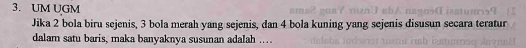 UM UGM 
Jika 2 bola biru sejenis, 3 bola merah yang sejenis, dan 4 bola kuning yang sejenis disusun secara teratur 
dalam satu baris, maka banyaknya susunan adalah …