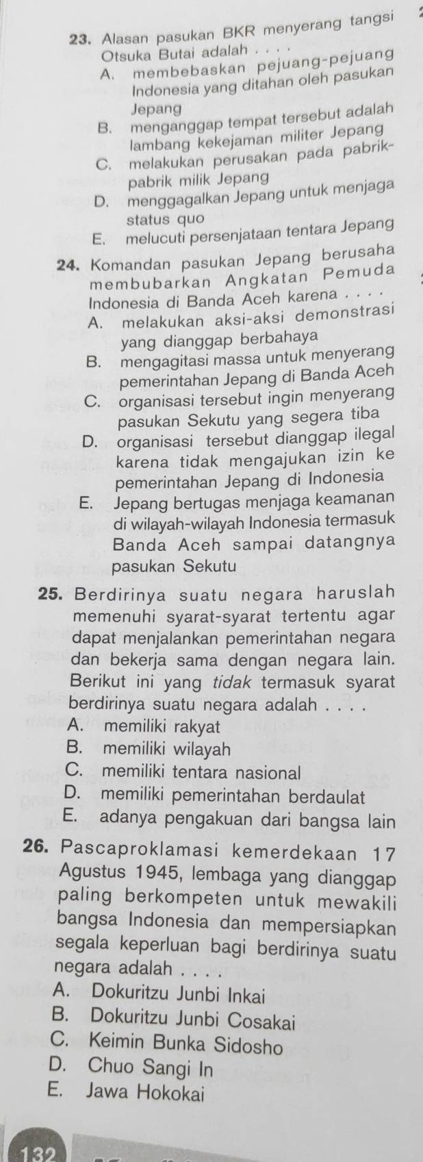 Alasan pasukan BKR menyerang tangsi
Otsuka Butai adalah . .
A. membebaskan pejuang-pejuang
Indonesia yang ditahan oleh pasukan
Jepang
B. menganggap tempat tersebut adalah
lambang kekejaman militer Jepang
C. melakukan perusakan pada pabrik-
pabrik milik Jepang
D. menggagalkan Jepang untuk menjaga
status quo
E. melucuti persenjataan tentara Jepang
24. Komandan pasukan Jepang berusaha
membubarkan Angkatan Pemuda
Indonesia di Banda Aceh karena . . . ·
A. melakukan aksi-aksi demonstrasi
yang dianggap berbahaya
B. mengagitasi massa untuk menyerang
pemerintahan Jepang di Banda Aceh
C. organisasi tersebut ingin menyerang
pasukan Sekutu yang segera tiba
D. organisasi tersebut dianggap ilegal
karena tidak mengajukan izin ke
pemerintahan Jepang di Indonesia
E. Jepang bertugas menjaga keamanan
di wilayah-wilayah Indonesia termasuk
Banda Aceh sampai datangnya
pasukan Sekutu
25. Berdirinya suatu negara haruslah
memenuhi syarat-syarat tertentu agar
dapat menjalankan pemerintahan negara
dan bekerja sama dengan negara lain.
Berikut ini yang tidak termasuk syarat
berdirinya suatu negara adalah . . . .
A. memiliki rakyat
B. memiliki wilayah
C. memiliki tentara nasional
D. memiliki pemerintahan berdaulat
E. adanya pengakuan dari bangsa lain
26. Pascaproklamasi kemerdekaan 17
Agustus 1945, lembaga yang dianggap
paling berkompeten untuk mewakili
bangsa Indonesia dan mempersiapkan
segala keperluan bagi berdirinya suatu
negara adalah
A. Dokuritzu Junbi Inkai
B. Dokuritzu Junbi Cosakai
C. Keimin Bunka Sidosho
D. Chuo Sangi In
E. Jawa Hokokai
132