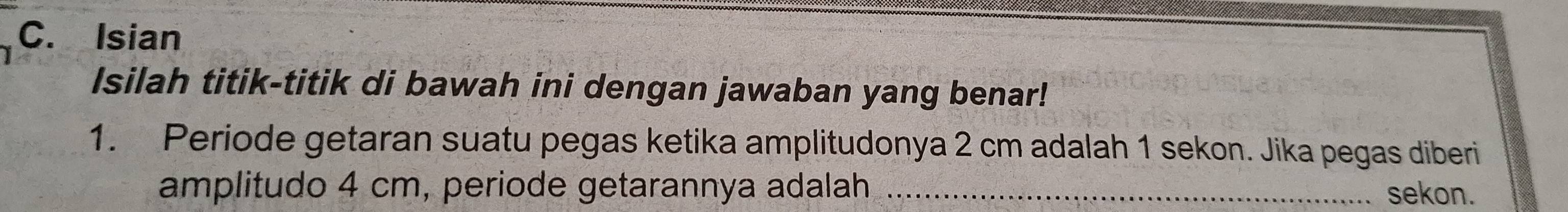 Isian 
Isilah titik-titik di bawah ini dengan jawaban yang benar! 
1. Periode getaran suatu pegas ketika amplitudonya 2 cm adalah 1 sekon. Jika pegas diberi 
amplitudo 4 cm, periode getarannya adalah _sekon.