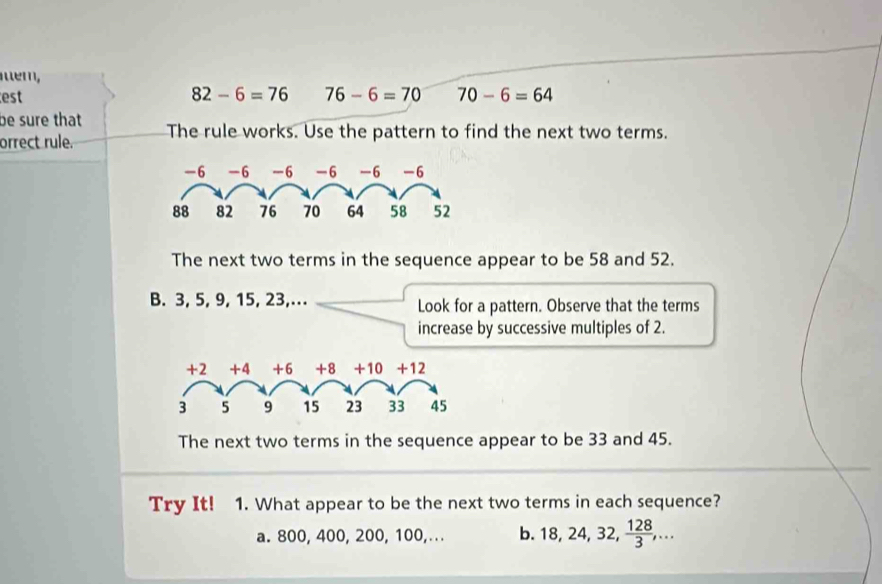 mém,
est 82-6=76 76-6=70 70-6=64
be sure that
orrect rule. The rule works. Use the pattern to find the next two terms.
The next two terms in the sequence appear to be 58 and 52.
B. 3, 5, 9, 15, 23,... Look for a pattern. Observe that the terms
increase by successive multiples of 2.
The next two terms in the sequence appear to be 33 and 45.
Try It! 1. What appear to be the next two terms in each sequence?
a. 800, 400, 200, 100,. .. b. 18, 24, 32,  128/3 ,...