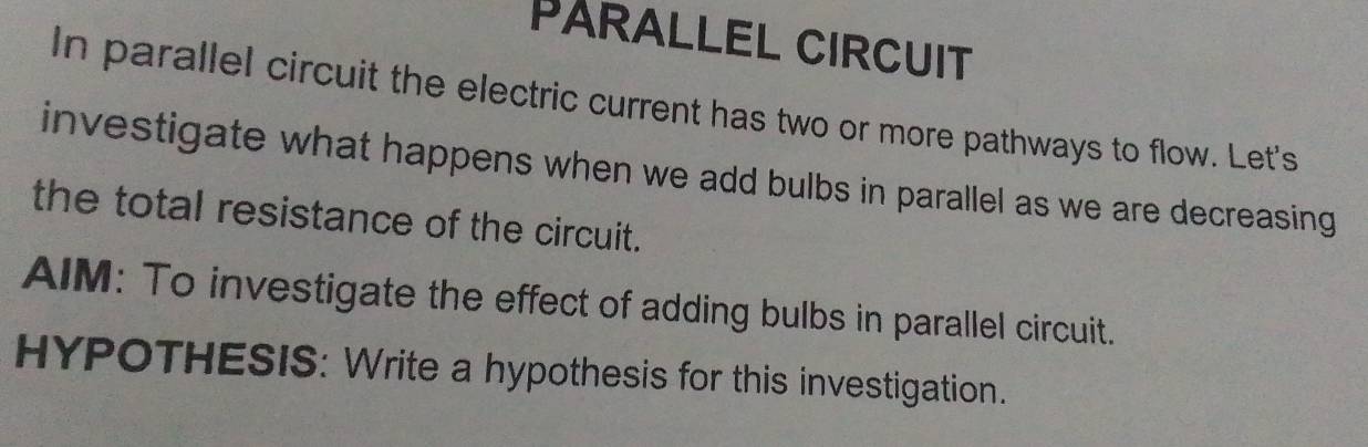 PARALLEL CIRCUIT 
In parallel circuit the electric current has two or more pathways to flow. Let's 
investigate what happens when we add bulbs in parallel as we are decreasing 
the total resistance of the circuit. 
AIM: To investigate the effect of adding bulbs in parallel circuit. 
HYPOTHESIS: Write a hypothesis for this investigation.