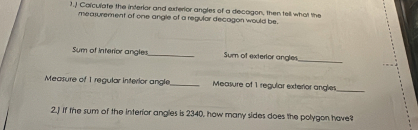 1.) Calculate the interior and exterior angles of a decagon, then tell what the 
measurement of one angle of a regular decagon would be. 
Sum of interior angles_ Sum of exterior angles 
_ 
Measure of 1 regular interior angle_ Measure of 1 regular exterior angles_ 
2.) If the sum of the interior angles is 2340, how many sides does the polygon have?