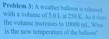 Problem 3: A weather balloon is released 
with a volume of 5.0 L at 250 K. As it rises 
the volume increases to 10000 mL. What 
is the new temperature of the balloon?