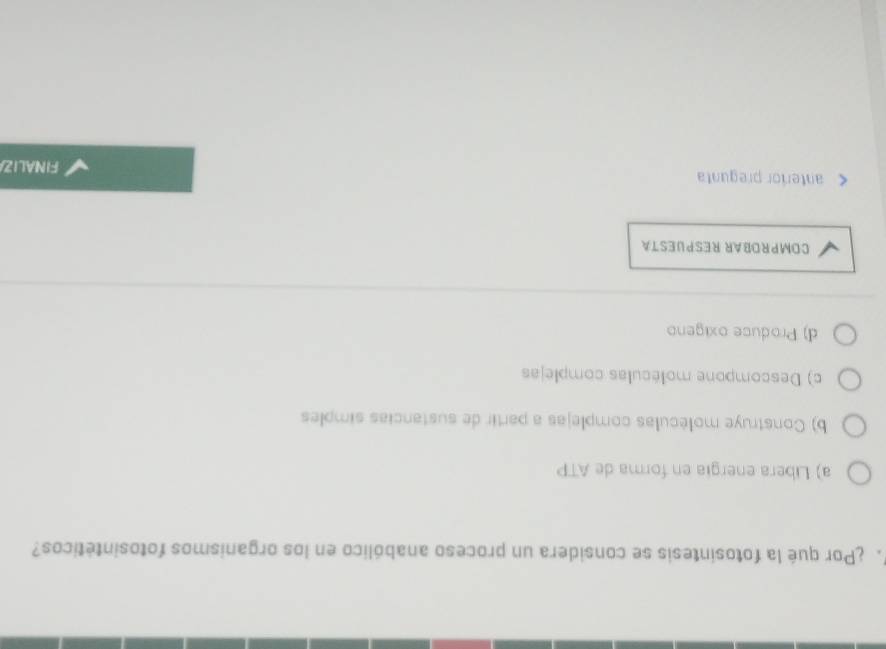 ¿Por qué la fotosintesis se considera un proceso anabólico en los organismos fotosintéticos?
a) Libera energia en forma de ATP
b) Construye moléculas complejas a partir de sustancias simples
c) Descompone moléculas complejas
d) Produce oxigeno
COMPRDBAR RESPUESTA
anteríor pregunta
FINALIZA