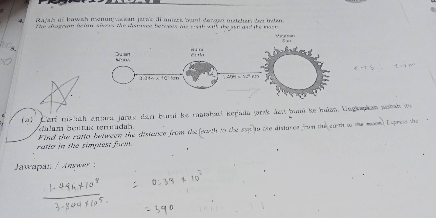 Rajah di bawah menunjukkan jarak di antara bumi dengan matahari dan bulan.
The diagram below shows the distance between the earth with the sun and the moon.
5.
C
(a) Cari nisbah antara jarak dari bumi ke matahari kepada jarak dari bumi ke bulan. Ungkapkan nisbah itu
dalam bentuk termudah.
Find the ratio between the distance from the earth to the sun to the distance from the earth to the moon Express the
ratio in the simplest form.
Jawapan / Answer :