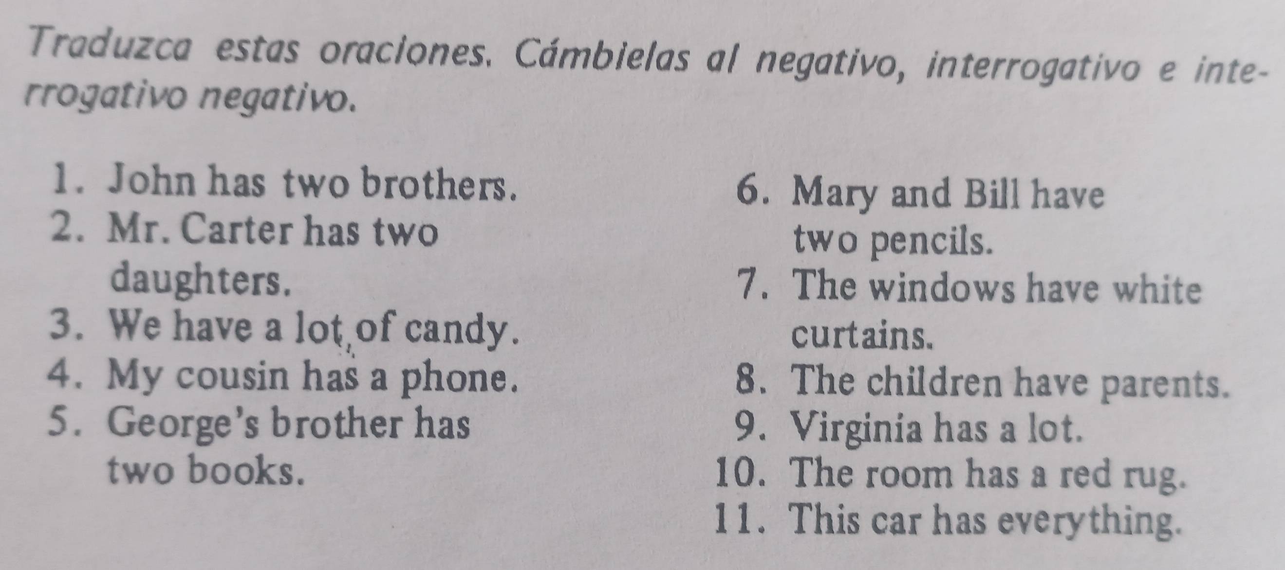 Traduzca estas oraciones. Cámbielas al negativo, interrogativo e inte- 
rrogativo negativo. 
1. John has two brothers. 6. Mary and Bill have 
2. Mr. Carter has two 
two pencils. 
daughters. 7. The windows have white 
3. We have a lot of candy. curtains. 
4. My cousin has a phone. 8. The children have parents. 
5. George’s brother has 9. Virginia has a lot. 
two books. 10. The room has a red rug. 
11. This car has everything.