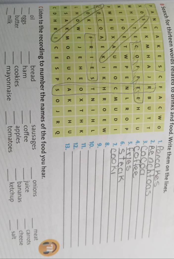 for thirteen words related to drinks and food. Write them on the lines. 
P_ 
x_ 
W_ 
_ 
N_ 
p_ 
_ 
_ 
_ 
_ 
_ 
_ 
C Listen to the recording to number the names of the food you hear. 
_ 
oil bread _sausages _onions _meat 
__eggs _ham _coffee _juice _carrots 
butter cookies apples _bananas _cheese 
__milk __mayonnaise __tomatoes _ketchup _salt
