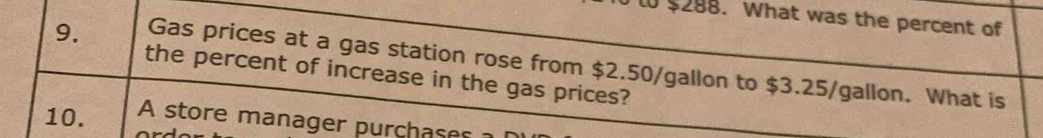 l0 $288. What was the percent of 
9. Gas prices at a gas station rose from $2.50/gallon to $3.25/gallon. What is 
the percent of increase in the gas prices? 
10. A store manager purchases