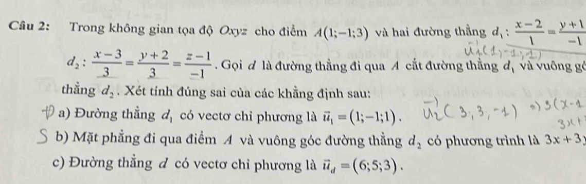 Trong không gian tọa độ Oxyz cho điểm A(1;-1;3) và hai đường thằng d_1: (x-2)/1 = (y+1)/-1 
d_2:frac x-3_ 3=frac y+2_ 3= (z-1)/-1 . Gọi đ là đường thẳng đi qua A cắt đường thẳng d_1 và vuông gó 
thẳng d_2. Xét tính đúng sai của các khẳng định sau: 
a) Đường thẳng d_1 có vectơ chỉ phương là vector u_1=(1;-1;1). 
b) Mặt phẳng đi qua điểm A và vuông góc đường thẳng d_2 có phương trình là 3x+3y
c) Đường thẳng đ có vectơ chỉ phương là vector u_d=(6;5;3).