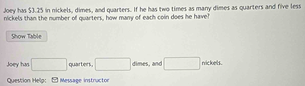 Joey has $3.25 in nickels, dimes, and quarters. If he has two times as many dimes as quarters and five less 
nickels than the number of quarters, how many of each coin does he have? 
Show Table 
Joey has □ quarters, □ dimes, and □ nickels. 
Question Help: Message instructor