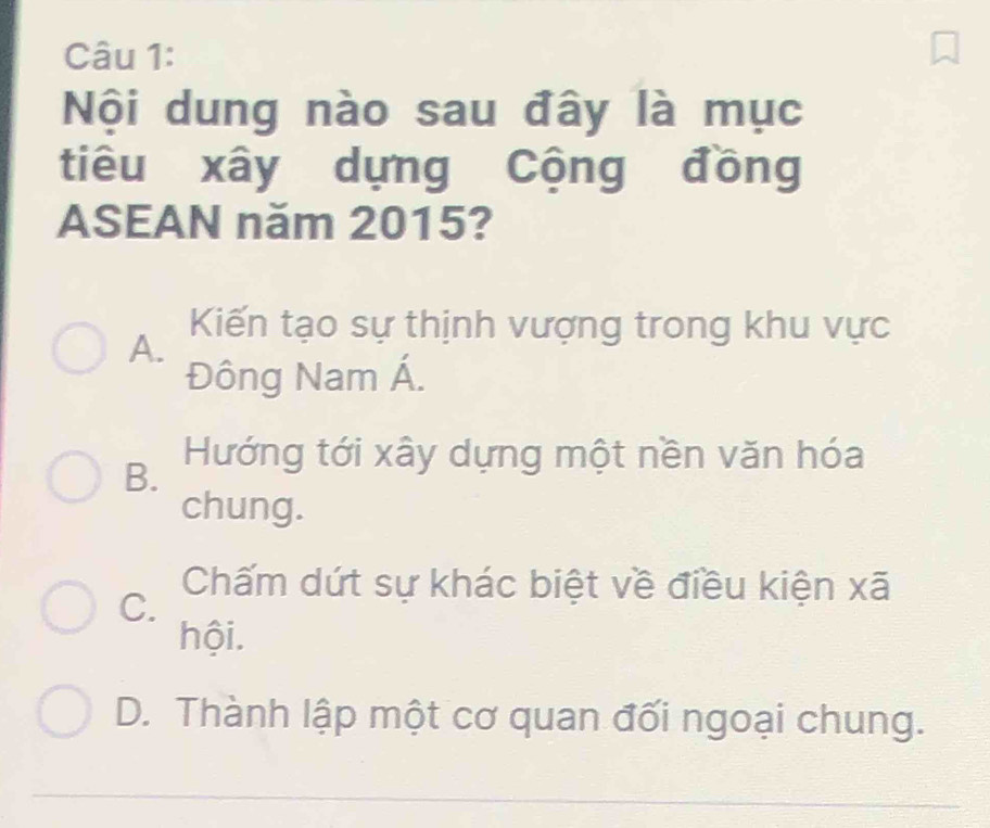 Nội dung nào sau đây là mục
tiêu xây dựng Cộng đồng
ASEAN năm 2015?
Kiến tạo sự thịnh vượng trong khu vực
A.
Đông Nam Á.
B. Hướng tới xây dựng một nền văn hóa
chung.
C.
Chấm dứt sự khác biệt về điều kiện xã
hội.
D. Thành lập một cơ quan đối ngoại chung.