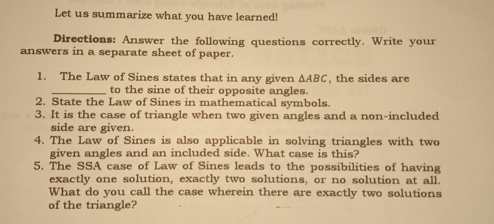 Let us summarize what you have learned!
Directions: Answer the following questions correctly. Write your
answers in a separate sheet of paper.
1. The Law of Sines states that in any given Delta ABC , the sides are
to the sine of their opposite angles.
2.  State the Law of Sines in mathematical symbols.
3. It is the case of triangle when two given angles and a non-included
side are given.
4. The Law of Sines is also applicable in solving triangles with two
given angles and an included side. What case is this?
5. The SSA case of Law of Sines leads to the possibilities of having
exactly one solution, exactly two solutions, or no solution at all.
What do you call the case wherein there are exactly two solutions
of the triangle?