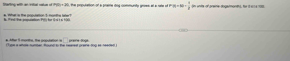 Starting with an initial value of P(0)=20 , the population of a prairie dog community grows at a rate of P'(t)=50- t/2  (in units of prairie dogs/month), for 0 ≤t ≤100. 
a. What is the population 5 months later? 
b. Find the population P(t) for 0≤ t≤ 100. 
a. After 5 months, the population is □ prairie dogs. 
(Type a whole number. Round to the nearest prairie dog as needed.)