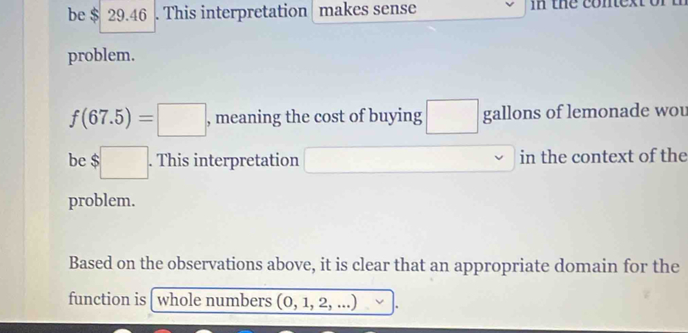 be $ 29.46. This interpretation makes sense in the conex 
problem.
f(67.5)=□ , meaning the cost of buying gallons of lemonade wou 
be $□. This interpretation (-3,4) in the context of the 
problem. 
Based on the observations above, it is clear that an appropriate domain for the 
function is whole numbers (0,1,2,...).