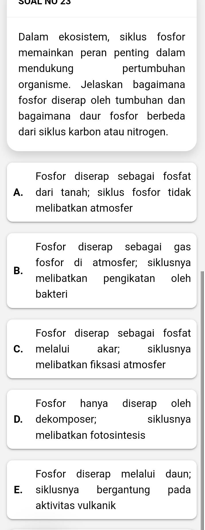 SÜAL NO 23
Dalam ekosistem, siklus fosfor
memainkan peran penting dalam 
mendukung pertumbuhan
organisme. Jelaskan bagaimana
fosfor diserap oleh tumbuhan dan
bagaimana daur fosfor berbeda
dari siklus karbon atau nitrogen.
Fosfor diserap sebagai fosfat
A. dari tanah; siklus fosfor tidak
melibatkan atmosfer
Fosfor diserap sebagai gas
fosfor di atmosfer; siklusnya
B.
melibatkan pengikatan oleh
bakteri
Fosfor diserap sebagai fosfat
C. melalui akar; siklusnya
melibatkan fiksasi atmosfer
Fosfor hanya diserap oleh
D. dekomposer; siklusnya
melibatkan fotosintesis
Fosfor diserap melalui daun;
E. siklusnya bergantung pada
aktivitas vulkanik