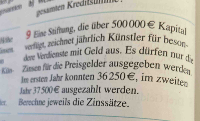 eate ediun 
gesämter 
Höhe 9 Eine Stiftung, die über 5 00000∈ K apital 
insen. verfügt, zeichnet jährlich Künstler für beson- 
dere Verdienste mit Geld aus. Es dürfen nur die 
Kün- Zinsen für die Preisgelder ausgegeben werden. 
Im ersten Jahr konnten 36250€, im zweiten 
Jahr 37500€ ausgezahlt werden. 
ler. Berechne jeweils die Zinssätze.