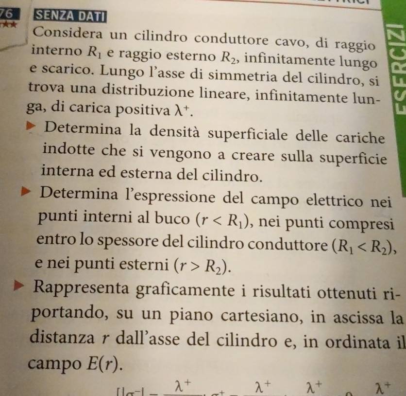 SENZA DATI 
Considera un cilindro conduttore cavo, di raggio 
interno R_1 e raggio esterno R_2 , infinitamente lungo 
e scarico. Lungo l’asse di simmetria del cilindro, si 
trova una distribuzione lineare, infinitamente lun- 
ga, di carica positiva lambda^+. 
Determina la densità superficiale delle cariche 
indotte che si vengono a creare sulla superficie 
interna ed esterna del cilindro. 
Determina l'espressione del campo elettrico nei 
punti interni al buco (r , nei punti compresi 
entro lo spessore del cilindro conduttore (R_1 , 
e nei punti esterni (r>R_2). 
Rappresenta graficamente i risultati ottenuti ri- 
portando, su un piano cartesiano, in ascissa la 
distanza r dall'asse del cilindro e, in ordinata il 
campo E(r).
f(x^(-1)-lambda^+ _x+lambda^+ lambda^+ lambda^+