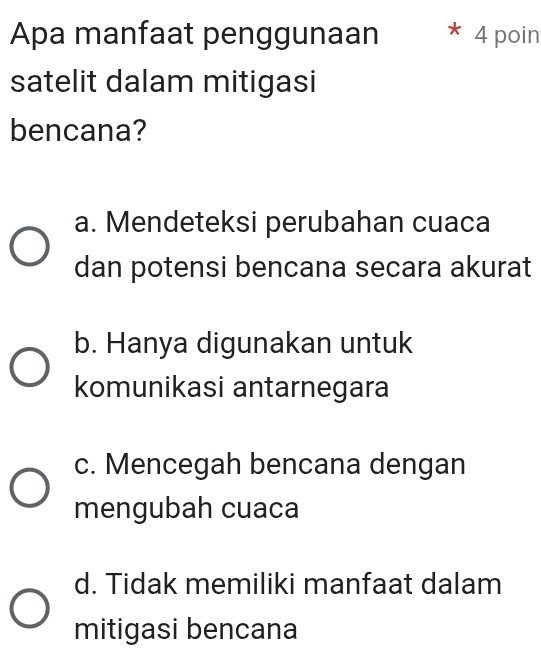 Apa manfaat penggunaan 4 poin
satelit dalam mitigasi
bencana?
a. Mendeteksi perubahan cuaca
dan potensi bencana secara akurat
b. Hanya digunakan untuk
komunikasi antarnegara
c. Mencegah bencana dengan
mengubah cuaca
d. Tidak memiliki manfaat dalam
mitigasi bencana