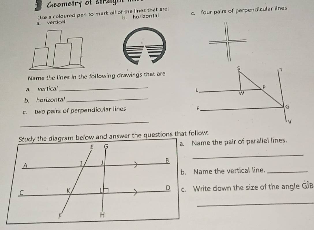 Geometry of straigh
b. horizontal c. four pairs of perpendicular lines
a. vertical Use a coloured pen to mark all of the lines that are:
T
Name the lines in the following drawings that are
a. vertical
_
L
P
b. horizontal _w
c. two pairs of perpendicular lines
_F
G
_
v
Study the diagram below and answer the questions that follow:
a. Name the pair of parallel lines.
_
b. Name the vertical line._
c. Write down the size of the angle G∫B
_