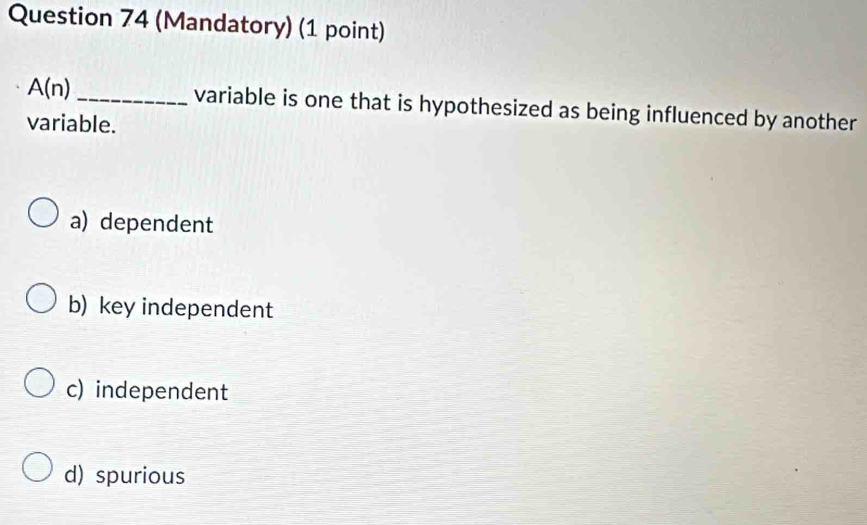 (Mandatory) (1 point)
A(n) _variable is one that is hypothesized as being influenced by another
variable.
a) dependent
b) key independent
c) independent
d) spurious