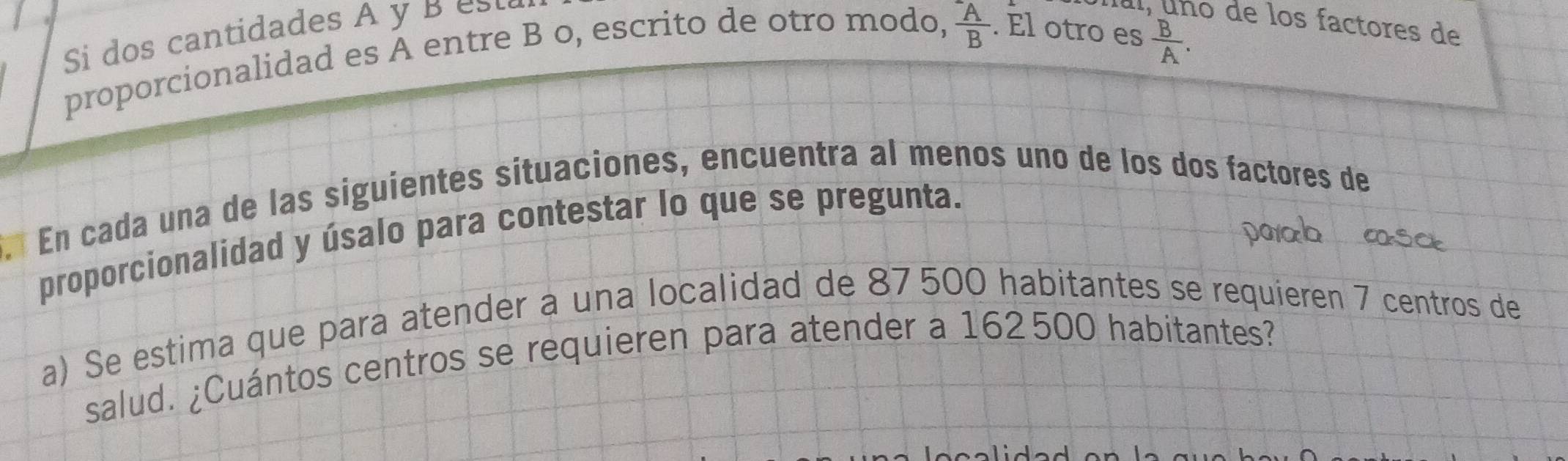 Si dos cantidades A y B st
frac ^-AB
Íal, uno de los factores de 
proporcionalidad es A entre B o, escrito de otro modo, . El otro es
 B/A . 
E En cada una de las siguientes sítuaciones, encuentra al menos uno de los dos factores de 
proporcionalidad y úsalo para contestar lo que se pregunta. 
paab a 
a) Se estima que para atender a una localidad de 87500 habitantes se requieren 7 centros de 
salud. ¿Cuántos centros se requieren para atender a 162500 habitantes?