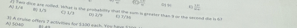 overline 41 C)  13!/9!  D) 91 E)  13!3!/9!4! 
2) Two dice are rolled. What is the probability that the sum is greater than 9 or the second die is 6?
A) 1/4 B) 1/5 C) 1/3 D) 2/9 E) 7/36
3) A cruise offers 7 activities for $100 each. You have $200
A) 5040 B) 4g