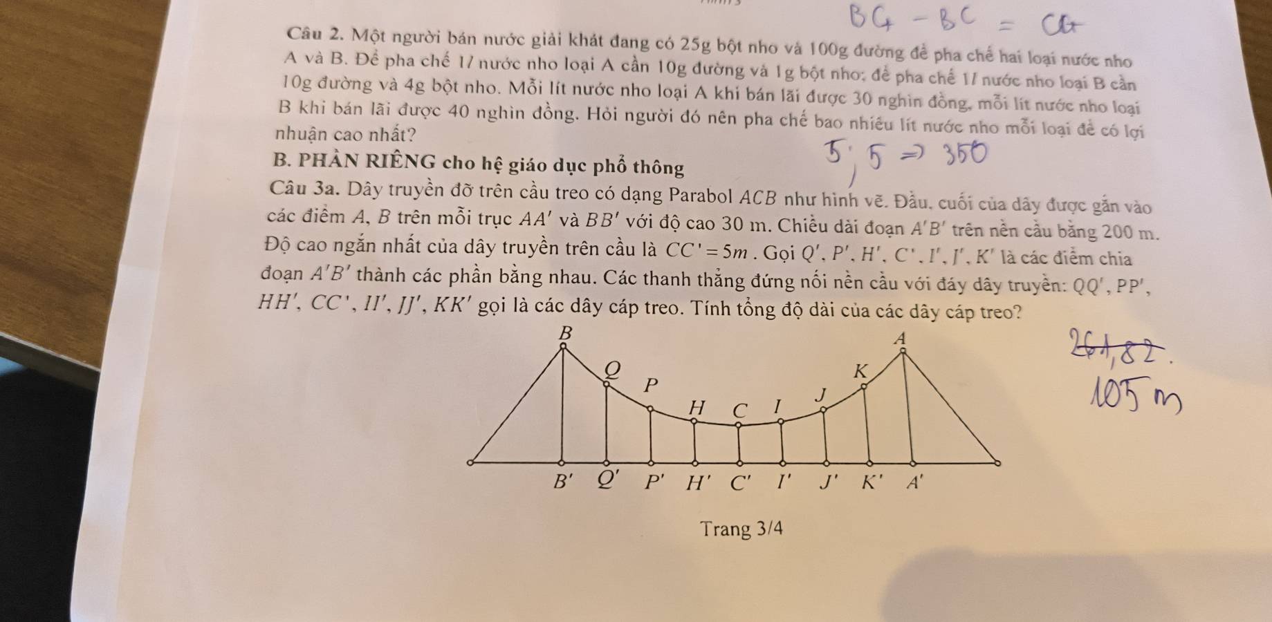 Một người bán nước giải khát đang có 25g bột nho và 100g đường để pha chế hai loại nước nho 
A và B. Để pha chế 17 nước nho loại A cần 10g đường và 1g bột nho; để pha chế 17 nước nho loại B cần
10g đường và 4g bột nho. Mỗi lít nước nho loại A khi bán lãi được 30 nghìn đồng, mỗi lít nước nho loại 
B khi bán lãi được 40 nghìn đồng. Hỏi người đó nên pha chế bao nhiều lít nước nho mỗi loại để có lợi 
nhuận cao nhất? 
B. PHẢN RIÊNG cho hệ giáo dục phổ thông 
Câu 3a. Dây truyền đỡ trên cầu treo có dạng Parabol ACB như hình vẽ. Đầu, cuối của dây được gắn vào 
các điểm A, B trên mỗi trục AA' và BB' với độ cao 30 m. Chiều dài đoạn A'B' trên nền cầu bằng 200 m. 
Độ cao ngắn nhất của dây truyền trên cầu là CC'=5m. Gọi Q', P', H',C', I', J', K' ' là các điểm chia 
đoạn A'B' thành các phần bằng nhau. Các thanh thẳng đứng nối nền cầu với đáy dây truyền: QQ', PP',
HH', CC', II', IJ' , KK' gọi là các dây cáp treo. Tính tổng độ dài của các dây cáp treo?
B
A
K
P
H C I J
B' Q' P' H' C' I' J' K' A'
Trang 3/4